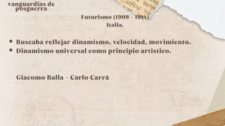 vanguardias de
posguerra
Futurismo (1909 - 1914)
Italia.
Buscaba reflejar dinamismo, velocidad, movimiento.
Dinamismo universal como principio artistico.
Giacomo Balla - Carlo Carrá
 