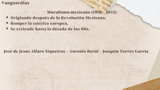 Vanguardias
Muralismo mexicano (1910 - 1955)
Originado después de la Revolución Mexicana.
Romper la estética europea.
Se extiende hasta la década de los 60s.
José de Jesus Alfaro Siqueiros - Antonio Berni - Joaquín Torres García
 