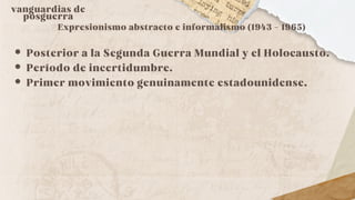 vanguardias de
posguerra
Expresionismo abstracto e informalismo (1943 - 1965)
Posterior a la Segunda Guerra Mundial y el Holocausto.
Período de incertidumbre.
Primer movimiento genuinamente estadounidense.
 