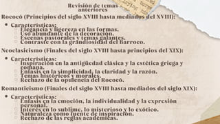 Revisión de temas
anteriores
Rococó (Principios del siglo XVIII hasta mediados del XVIII):
Características:
Elegancia y ligereza en las formas.
Uso abundante de la decoración.
Escenas pastorales y temas galantes.
Contraste con la grandiosidad del Barroco.
Neoclasicismo (Finales del siglo XVIII hasta principios del XIX):
Características:
Inspiración en la antigüedad clásica y la estética griega y
romana.
Énfasis en la simplicidad, la claridad y la razón.
Temas históricos y morales.
Rechazo de la opulencia del Rococó.
Romanticismo (Finales del siglo XVIII hasta mediados del siglo XIX):
Características:
Énfasis en la emoción, la individualidad y la expresión
personal.
Interés en lo sublime, lo misterioso y lo exótico.
Naturaleza como fuente de inspiración.
Rechazo de las reglas académicas.
 