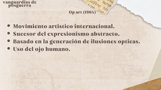 vanguardias de
posguerra
Op art (1964)
Movimiento artistico internacional.
Sucesor del expresionismo abstracto.
Basado en la generación de ilusiones opticas.
Uso del ojo humano.
 