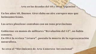 Arte en las decadas del 40 y 50 en Argentina
En los años 40, Buenos Aires daba un aire europeo mas que
latinoamericano.
Las artes plasticas: contaban con un tono provinciano
Gobierno: en manos de militares “Revolución del 43”, no había
censura.
En 1944 la revista “Arturo”, postula la muerte de la representación
naturalista.
Se crea el “Movimiento de Arte Concreto-Invencional”
 