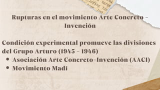 Rupturas en el movimiento Arte Concreto -
Invención
Condición experimental promueve las divisiones
del Grupo Arturo (1945 - 1946)
Asociación Arte Concreto-Invención (AACI)
Movimiento Madí
 