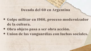 Decada del 60 en Argentina
Golpe militar en 1966, proceso modernizador
de la cultura.
Obra objeto pasa a ser obra acción.
Union de las vanguardias con luchas sociales.
 