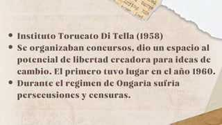 Instituto Torucato Di Tella (1958)
Se organizaban concursos, dio un espacio al
potencial de libertad creadora para ideas de
cambio. El primero tuvo lugar en el año 1960.
Durante el regimen de Ongaría sufría
persecusiones y censuras.
 