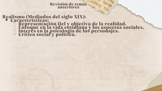 Revisión de temas
anteriores
Realismo (Mediados del siglo XIX):
Características:
Representación fiel y objetiva de la realidad.
Enfoque en la vida cotidiana y los aspectos sociales.
Interés en la psicología de los personajes.
Crítica social y política.
 
