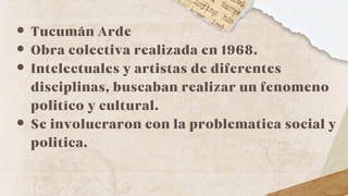 Tucumán Arde
Obra colectiva realizada en 1968.
Intelectuales y artistas de diferentes
disciplinas, buscaban realizar un fenomeno
politíco y cultural.
Se involucraron con la problematica social y
politica.
 