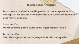 Instalaciones Artisticas
Incorporan cualquier medio para crear una experiencia
conceptual en un ambiente determinado. El observador debe
recorrer el espacio.
Site specific
Obras creadas para existir en un lugar en particular.
Intervención
Modifica algunas o varias propiedades de un espacio.
 
