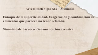 Arte Kitsch Siglo XIX - Alemania
Enfoque de la superficialidad. Exageración y combinación de
elementos que parecen no tener relación.
Sinonimo de barroco. Ornamentación excesiva.
 