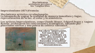 Impresionismo (1874)Francia:
Movimiento artístico revolucionario.
La búsqueda de captar la realidad de manera inmediata y fugaz,
representación de la luz, el color y la atmósfera.
Los artistas impresionistas, como Claude Monet, Edgard Degas y August
Renoir, rechazaron las convenciones académicas, optando por
pinceladas sueltas y una paleta de colores vibrantes.
Movimientos
artísticos previos a
las Vanguardias
La obra "Impresión,
Sol naciente" de
Monet, exhibida en
1874, dio nombre al
movimiento, que
buscaba transmitir
impresiones visuales
instantáneas.
 
