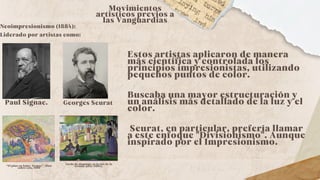Neoimpresionismo (1884):
Liderado por artistas como:
Movimientos
artísticos previos a
las Vanguardias
Georges Seurat
Paul Signac.
Estos artistas aplicaron de manera
más científica y controlada los
principios impresionistas, utilizando
pequeños puntos de color.
Buscaba una mayor estructuración y
un análisis más detallado de la luz y el
color.
Seurat, en particular, prefería llamar
a este enfoque "Divisionismo". Aunque
inspirado por el Impresionismo.
“El pino en Saint-Tropez”. Óleo
sobre tela, 1909
Tarde de domingo en la isla de la
Grande Jatte (1884).
 