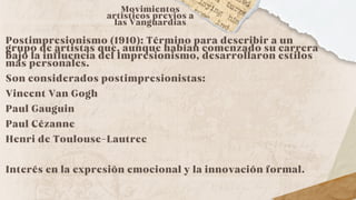 Movimientos
artísticos previos a
las Vanguardias
Postimpresionismo (1910): Término para describir a un
grupo de artistas que, aunque habían comenzado su carrera
bajo la influencia del Impresionismo, desarrollaron estilos
más personales.
Son considerados postimpresionistas:
Vincent Van Gogh
Paul Gauguin
Paul Cézanne
Henri de Toulouse-Lautrec
Interés en la expresión emocional y la innovación formal.
 