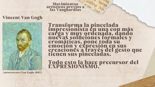 Vincent Van Gogh
Movimientos
artísticos previos a
las Vanguardias
Transforma la pincelada
impresionista en una con más
carga y muy ordenada, dando
nuevas soluciones formales y
cromáticas, pone toda su
emoción y expresión en sus
creaciones a través del gesto que
tienen sus pinceladas.
Todo esto la hace precursor del
EXPRESIONISMO.
Autorretrato (Van Gogh; 1887)
 