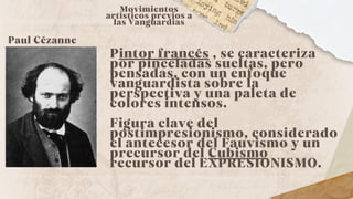 Paul Cézanne
Pintor francés , se caracteriza
por pinceladas sueltas, pero
pensadas, con un enfoque
vanguardista sobre la
perspectiva y una paleta de
colores intensos.
Figura clave del
postimpresionismo, considerado
el antecesor del Fauvismo y un
precursor del Cubismo
recursor del EXPRESIONISMO.
Movimientos
artísticos previos a
las Vanguardias
 