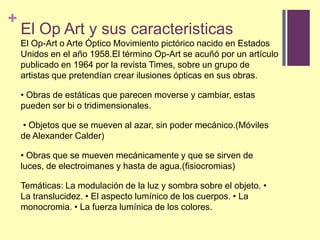 El Op Art y suscaracteristicasEl Op-Art o Arte Óptico Movimiento pictórico nacido en Estados Unidos en el año 1958.El término Op-Art se acuñó por un artículo publicado en 1964 por la revista Times, sobre un grupo de artistas que pretendían crear ilusiones ópticas en sus obras. • Obras de estáticas que parecen moverse y cambiar, estas pueden ser bi o tridimensionales. • Objetos que se mueven al azar, sin poder mecánico.(Móviles de Alexander Calder) • Obras que se mueven mecánicamente y que se sirven de luces, de electroimanes y hasta de agua.(fisiocromias)Temáticas: La modulación de la luz y sombra sobre el objeto. • La translucidez. • El aspecto lumínico de los cuerpos. • La monocromia. • La fuerza lumínica de los colores.