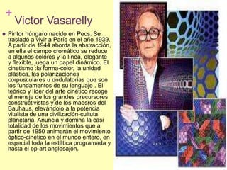 Victor VasarellyPintor húngaro nacido en Pecs. Se trasladó a vivir a París en el año 1939. A partir de 1944 aborda la abstracción, en ella el campo cromático se reduce a algunos colores y la línea, elegante y flexible, juega un papel dinámico. El cinetismo :la forma-color, la unidad plástica, las polarizaciones corpusculares u ondulatorias que son los fundamentos de su lenguaje . El teórico y líder del arte cinético recoge el mensje de los grandes precursores constructivistas y de los maesros del Bauhaus, elevándolo a la potencia vitalista de una civilización-cultutaplanetaria. Anuncia y domina la casi totalidad de los movimientos que a partir de 1950 animarán el movimiento óptico-cinético en el mundo entero, en especial toda la estética programada y hasta el op-art anglosajón. 