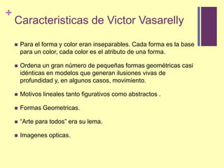 Caracteristicas de Victor VasarellyPara el forma y color eran inseparables. Cada forma es la base para un color, cada color es el atributo de una forma.Ordena un gran número de pequeñas formas geométricas casi idénticas en modelos que generan ilusiones vivas de profundidad y, en algunos casos, movimiento.Motivos lineales tanto figurativos como abstractos .FormasGeometricas.“Arte paratodos” era sulema.Imagenesopticas.