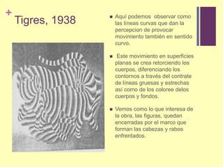Tigres, 1938Aquí podemos  observar como las líneas curvas que dan la percepcion de provocar movimiento también en sentido curvo.Este movimiento en superficies planas se crea retorciendo los cuerpos, diferenciando los contornos a través del contrate de líneas gruesas y estrechas así como de los coloree delos cuerpos y fondos. Vemos como lo que interesa de la obra, las figuras, quedan encerradas por el marco que forman las cabezas y rabos enfrentados.