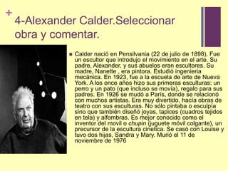 4-Alexander Calder.Seleccionarobra y comentar.Calder nació en Pensilvania (22 de julio de 1898). Fue un escultor que introdujo el movimiento en el arte. Su padre, Alexander, y sus abuelos eran escultores. Su madre, Nanette , era pintora. Estudió ingenieria mecánica. En 1923, fue a la escuela de arte de Nueva York. A los once años hizo sus primeras esculturas: un perro y un pato (que incluso se movía), regalo para sus padres. En 1926 se mudó a París, donde se relacionó con muchos artistas. Era muy divertido, hacía obras de teatro con sus esculturas. No sólo pintaba o esculpía sino que también diseñó joyas, tapices (cuadros tejidos en tela) y alfombras. Es mejor conocido como el inventor del movil o chupin (juguete móvil colgante), un precursor de la escultura cinetica. Se casó con Louise y tuvo dos hijas, Sandra y Mary. Murió el 11 de noviembre de 1976 
