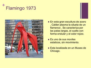 Flamingo 1973En esta gran escultura de acero , Calder plasma la silueta de un flamenco . Se caracterizaporlaspataslargas, el cuello con forma ondular y el color rojizo. Esuno de susmovilesestaticos, sin movimiento. Estalocalizada en un Museo de Chicago.
