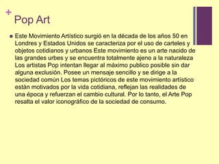 Pop ArtEste MovimientoArtísticosurgió en la década de los años 50 en LondresyEstadosUnidos se caracterizapor el uso de cartelesyobjetoscotidianosyurbanos Este movimientoes un arte nacido de lasgrandesurbesy se encuentratotalmenteajeno a la naturaleza Los artistas Pop intentanllegar al máximopublicoposible sin daralgunaexclusión. Posee un mensajesencillo y se dirige a la sociedadcomún Los temaspictóricos de estemovimientoartísticoestánmotivadospor la vidacotidiana, reflejanlasrealidades de unaépoca y refuerzan el cambiocultural. Porlo tanto, el Arte Pop resalta el valor iconográfico de la sociedad de consumo.