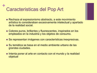Caracteristicas del Pop ArtRechaza al expresionismoabstracto, a estemovimientoartístico lo considerabanexcesivamenteintelectualyapartado de la realidad social.Colorespuros, brillantesyfluorescentes, inspirados en los empleados en la industriay los objetos de consumo.Se representanimágenes con característicasinexpresivas.Su temática se basa en el medioambienteurbano de lasgrandesciudades.Intentaponer al arte en contacto con el mundoy la realidadobjetual