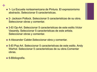1- La Escuelanorteamericana de Pintura. El expresionismoabstracto. Seleccionar 5 caracteristicas.2- Jackson Pollock. Seleccionar 5 caracteristicas de suobra. Seleccionarobras y comentar.3-El Op-Art. Seleccionar 5 caracteristicas de esteestilo.VictorVasarely. Seleccionar 5 caracteristicas de esteartista. Seleccionarobras y comentar.4-Alexander Calder.Seleccionarobra y comentar.5-El Pop Art. Seleccionar 5 caracteristivas de esteestilo. Andy Warhol. Seleccionar 5 caracteristicas de suobra.Comentarobras.6-Bibliografia.