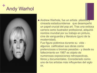 Andy WarholAndrew Warhola, fue un artista  plástico y cineasta estadounidense   que desempeñó un papel crucial del pop art. Tras una exitosa carrera como ilustrador profesional, adquirió nombre mundial por su trabajo en pintura, cine de vanguardia y literatura (gurú de la modernidad).Fue figura polémica durante su vida - algunos  calificaban sus obras como pretenciosas o bromas pesadas - y desde su fallecimiento en 1987 es objeto de numerosas exposiciones retrospectivas, libros y documentales. Considerado como uno de los artistas más influyentes del siglo xx. 