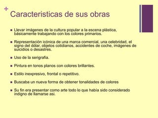 Caracteristicas de susobrasLlevar imágenes de la cultura popular a la escena plástica, básicamente trabajando con los colores primarios.Representación icónica de una marca comercial, una celebridad, el signo del dólar, objetos cotidianos, accidentes de coche, imágenes de suicidios o desastres.Uso de la serigrafia.Pintura en tonos planos con colores brillantes.Estiloinexpresivo, frontal o repetitivo.Buscaba un nueva forma de obtenertonalidades de coloresSu fin era presentar como arte todo lo que había sido considerado indigno de llamarse asi.
