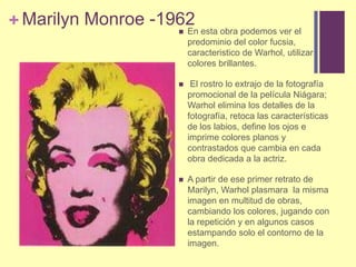 Marilyn Monroe -1962En estaobrapodemosver el predominio del color fucsia, caracteristico de Warhol, utilizarcoloresbrillantes.El rostro lo extrajo de la fotografía promocional de la película Niágara; Warhol elimina los detalles de la fotografía, retoca las características de los labios, define los ojos e imprime colores planos y contrastados que cambia en cada obra dedicada a la actriz. A partir de ese primer retrato de Marilyn, Warholplasmara  la misma imagen en multitud de obras, cambiando los colores, jugando con la repetición y en algunos casos estampando solo el contorno de la imagen.