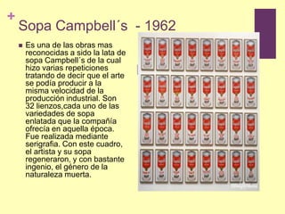Sopa Campbell´s  - 1962Es una de las obras mas reconocidas a sido la lata de sopa Campbell´s de la cual hizo varias repeticiones tratando de decir que el arte se podía producir a la misma velocidad de la producción industrial. Son 32 lienzos,cada uno de las variedades de sopa enlatada que la compañía ofrecía en aquella época. Fue realizada mediante serigrafia. Con este cuadro, el artista y su sopa regeneraron, y con bastante ingenio, el género de la naturaleza muerta.  