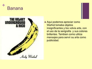  BananaAquipodemosapreciarcomo Warhol tomabaobjetosinsignificantes y los volvia arte, con el uso de la serigrafia  y suscoloresbrillantes. Tambiencomoutilizamensajesparaservirsu arte comopublicidad.