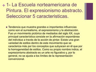 1- La Escuelanorteamericana de Pintura. El expresionismoabstracto. Seleccionar 5 caracteristicas.Tendenciaquemuestragrandes e importantesinfluenciascomoson el surrealismo, el expresionismo y la abstracción. Fue un movimiento pictórico de mediados del siglo XX, cuya principal característica consiste en la afirmación espontánea del individuo a través de la acción de pintar. Existe una gran variedad de estilos dentro de este movimiento que se caracteriza más por los conceptos que subyacen en él que por la homogeneidad de estilos. Como su propio nombre indica, el expresionismo abstracto es un arte no figurativo y, por lo general, no se ajusta a los límites de la representación convencional. 
