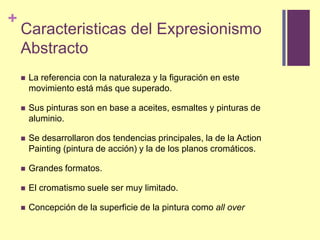 Caracteristicas del ExpresionismoAbstractoLa referencia con la naturaleza y la figuración en estemovimientoestámásquesuperado.Sus pinturas son en base a aceites, esmaltes y pinturas de aluminio.Se desarrollaron dos tendencias principales, la de la ActionPainting (pintura de acción) y la de los planos cromáticos. Grandesformatos.El cromatismo suele ser muy limitado.Concepción de la superficie de la pintura como allover