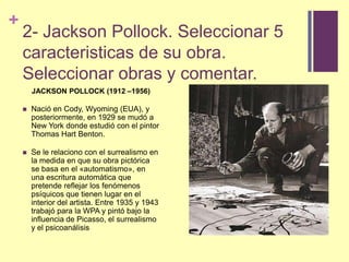 2- Jackson Pollock. Seleccionar 5 caracteristicas de suobra. Seleccionarobras y comentar.JACKSON POLLOCK (1912 –1956)Nació en Cody, Wyoming (EUA), y posteriormente, en 1929 se mudó a New York donde estudió con el pintor Thomas HartBenton.Se le relaciono con el surrealismo en la medida en que su obra pictórica se basa en el «automatismo», en una escritura automática que pretende reflejar los fenómenos psíquicos que tienen lugar en el interior del artista. Entre 1935 y 1943 trabajó para la WPA y pintó bajo la influencia de Picasso, el surrealismo y el psicoanálisis