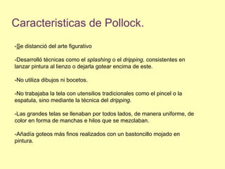 Caracteristicas de Pollock.-Se distanció del arte figurativo-Desarrolló técnicas como el splashing o el dripping, consistentes en lanzar pintura al lienzo o dejarla gotear encima de este.-No utiliza dibujos ni bocetos. -No trabajaba la tela con utensilios tradicionales como el pincel o la espatula, sino mediante la técnica del dripping.-Las grandes telas se llenaban por todos lados, de manera uniforme, de color en forma de manchas e hilos que se mezclaban. -Añadía goteos más finos realizados con un bastoncillo mojado en pintura.
