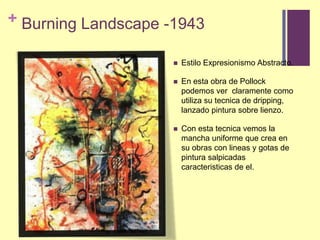 Burning Landscape -1943EstiloExpresionismoAbstracto.En estaobra de Pollock  podemosverclaramentecomoutilizasutecnica de dripping, lanzadopinturasobrelienzo.Con estatecnicavemos la manchauniformequecrea en suobras con lineas y gotas de pinturasalpicadascaracteristicas de el.