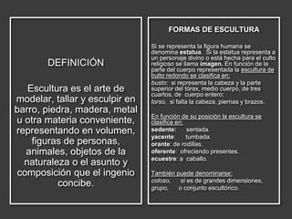DEFINICIÓN
Escultura es el arte de
modelar, tallar y esculpir en
barro, piedra, madera, metal
u otra materia conveniente,
representando en volumen,
figuras de personas,
animales, objetos de la
naturaleza o el asunto y
composición que el ingenio
concibe.
FORMAS DE ESCULTURA
Si se representa la figura humana se
denomina estatua. Si la estatua representa a
un personaje divino o está hecha para el culto
religioso se llama imagen. En función de la
parte del cuerpo representada la escultura de
bulto redondo se clasifica en:
busto: si representa la cabeza y la parte
superior del tórax, medio cuerpo, de tres
cuartos, de cuerpo entero;
torso, si falta la cabeza, piernas y brazos.
En función de su posición la escultura se
clasifica en:
sedente: sentada.
yacente: tumbada.
orante: de rodillas.
oferente: ofreciendo presentes.
ecuestre: a caballo.
También puede denominarse:
coloso, si es de grandes dimensiones,
grupo, o conjunto escultórico.
 