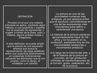 DEFINICIÓN
Proceso en el que una materia
colorante se aplica, mediante algún
método, a una superficie o soporte,
con el propósito de representar o
sugerir a través de la línea, color y
materia, alguna entidad visible o
imaginaria.
A esta definición se puede añadir
que la pintura es una expresión
artística que busca la
representación de ideas estéticas
sobre una superficie bidimensional,
en ocasiones tridimensional,
utilizando los elementos que le son
propios, como el dibujo, el
modelado y el colorido.
La pintura es una de las
actividades humanas más
antiguas, ya que aparece antes
que la escritura, convirtiéndose en
una de las expresiones más
importantes para definir y
caracterizar una época.
La historia de la pintura comenzó
aproximadamente hace 30 mil
años y no ha parado en su
evolución, existiendo hoy en día
innumerables tendencias y
movimientos artísticos.
A lo largo de la historia del arte, y
de la historia de la pintura en
concreto, se han producido
infinidad de transformaciones de
la función, gusto, realización, etc.
de la pintura.
 