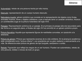 Autorretrato: retrato de una persona hecha por ella misma.
Desnudo: representación de un cuerpo humano desnudo.
Naturaleza muerta: género pictórico que consiste en la representación de objetos como frutas,
animales muertos, flores u objetos cotidianos y que a menudo tiene un carácter simbólico. Alcanzo
un considerable auge en la pintura holandesa del siglo XVII.
Paisajes: Representación pictórica de un paisaje. Si al principio el paisaje sólo era secundario para
dar forma a un segundo plano, a finales del siglo XVI se convirtió en un género pictórico propio.
Pintura figurativa: Aquella que representa figuras de realidades concretas, en oposición a la
abstracta.
Pintura de género: Pintura que representa escenas de la vida cotidiana. En la jerarquía académica
está considerada como "pintura inferior" y se caracteriza por su gran realismo y acercamiento a la
vida. Se diferencia entre pintura de género de tipo burgués, campesino o cortés.
Retrato: Figuración que refleja los rasgos de un ser humano. Pueden ser autorretratos, retrato de
otra persona, dobles o incluso de todo un grupo.
Géneros
 