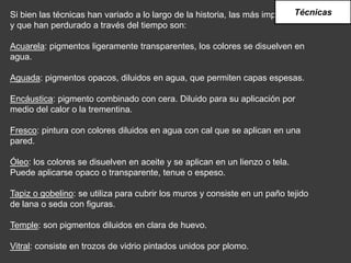 Si bien las técnicas han variado a lo largo de la historia, las más importantes
y que han perdurado a través del tiempo son:
Acuarela: pigmentos ligeramente transparentes, los colores se disuelven en
agua.
Aguada: pigmentos opacos, diluidos en agua, que permiten capas espesas.
Encáustica: pigmento combinado con cera. Diluido para su aplicación por
medio del calor o la trementina.
Fresco: pintura con colores diluidos en agua con cal que se aplican en una
pared.
Óleo: los colores se disuelven en aceite y se aplican en un lienzo o tela.
Puede aplicarse opaco o transparente, tenue o espeso.
Tapiz o gobelino: se utiliza para cubrir los muros y consiste en un paño tejido
de lana o seda con figuras.
Temple: son pigmentos diluidos en clara de huevo.
Vitral: consiste en trozos de vidrio pintados unidos por plomo.
Técnicas
 