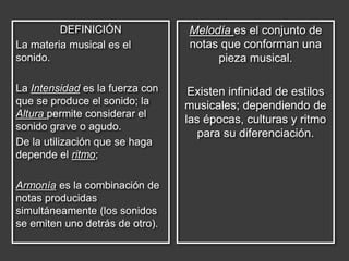 DEFINICIÓN
La materia musical es el
sonido.
La Intensidad es la fuerza con
que se produce el sonido; la
Altura permite considerar el
sonido grave o agudo.
De la utilización que se haga
depende el ritmo;
Armonía es la combinación de
notas producidas
simultáneamente (los sonidos
se emiten uno detrás de otro).
Melodía es el conjunto de
notas que conforman una
pieza musical.
Existen infinidad de estilos
musicales; dependiendo de
las épocas, culturas y ritmo
para su diferenciación.
 