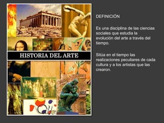 DEFINICIÓN
Es una disciplina de las ciencias
sociales que estudia la
evolución del arte a través del
tiempo.
Sitúa en el tiempo las
realizaciones peculiares de cada
cultura y a los artistas que las
crearon.
HISTORIA DEL ARTE
 