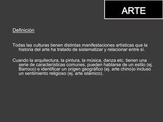 Definición
Todas las culturas tienen distintas manifestaciones artísticas que la
historia del arte ha tratado de sistematizar y relacionar entre sí.
Cuando la arquitectura, la pintura, la música, danza etc. tienen una
serie de características comunes, pueden hablarse de un estilo (ej.
Barroco) e identificar un origen geográfico (ej. arte chino)o incluso
un sentimiento religioso (ej. arte islámico).
 
