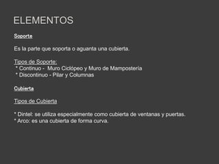 ELEMENTOS
Soporte
Es la parte que soporta o aguanta una cubierta.
Tipos de Soporte:
* Continuo - Muro Ciclópeo y Muro de Mampostería
* Discontinuo - Pilar y Columnas
Cubierta
Tipos de Cubierta
* Dintel: se utiliza especialmente como cubierta de ventanas y puertas.
* Arco: es una cubierta de forma curva.
 