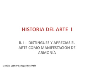 HISTORIA DEL ARTE I

               B. I - DISTINGUES Y APRECIAS EL
               ARTE COMO MANIFESTACIÓN DE
                           ARMONÍA

Maestra Leonor Barragán Reséndiz
 