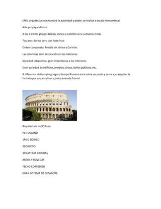 EN la arquitectura se muestra la autoridad y poder, se realiza a escala monumental.
Arte propagandístico.
A los 3 estilos griegos Dórico, Jónico y Corintio se le sumaron 2 más
Toscano: dórico pero con fuste listo
Orden compuesto: Mezcla de Jónico y Corintio.
Las columnas eran decoración en los interiores.
Sociedad urbanística, gran importancia a los interiores.
Gran variedad de edificios, templos, circos, baños públicos, etc.
A diferencia del templo griego el tempo Romano esta sobre un podio y se va a jerarquizar la
fachada por una escalinata, única entrada frontal.
Arquitectura del Coliseo:
PB TOSCANO
1PISO DORICO
2CORINTIO
3PILASTRAS CRINTIAS
ARCOS Y BOVEDAS
TECHO CORREDIZO
GRAN SISTEMA DE DESAGOTE
 
