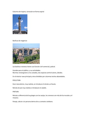 Columna de trajano, narración en forma espiral
Basílicas de magencio
Las basílicas romanas tienen una función civil comercial, judicial.
Grandes para el público, y sus actividades.
Recintos rectangulares a los costados, dos espacios semicirculares, ábsides.
En el interior nave principal y otros divididos por columnas techos abovedados.
ESCULTURA
Gran naturalismo, muy realista, se introduce el retrato y el busto.
Retrato de pie muy realista e introducen el caballo.
PINTURA
Retrato a diferencia de los griegos con las vasijas, los romanos son más de los murales y el
mosaico.
Paisaje, ubican a la persona dentro de su contexto cotidiano.
 
