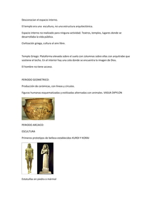 Desconocían el espacio interno.
El templo era una escultura, no una estructura arquitectónica.
Espacio interno no realizado para ninguna actividad. Teatros, templos, lugares donde se
desarrollaba la vida pública.
Civilización griega, cultura al aire libre.
Templo Griego: Plataforma elevada sobre el suelo con columnas sobre ellas con arquitrabe que
sostiene el techo. En el interior hay una cela donde se encuentra la imagen de Dios.
El hombre no tiene acceso.
PERIODO GEOMETRICO:
Producción de cerámicas, con líneas y círculos.
Figuras humanas esquematizadas y estilizadas alternadas con animales. VASIJA DIPYLON
PERIODO ARCAICO:
ESCULTURA
Primeros prototipos de belleza establecidos KUROI Y KORAI
Estatuillas en piedra o mármol
 