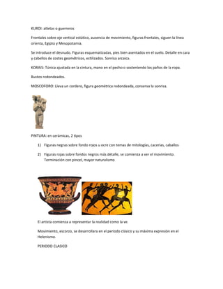 KUROI: atletas o guerreros
Frontales sobre eje vertical estático, ausencia de movimiento, figuras frontales, siguen la línea
orienta, Egipto y Mesopotamia.
Se introduce el desnudo. Figuras esquematizadas, pies bien asentados en el suelo. Detalle en cara
y cabellos de costes geométricos, estilizados. Sonrisa arcaica.
KORAIS: Túnica ajustada en la cintura, mano en el pecho o sosteniendo los paños de la ropa.
Bustos redondeados.
MOSCOFORO: Lleva un cordero, figura geométrica redondeada, conserva la sonrisa.
PINTURA: en cerámicas, 2 tipos
1) Figuras negras sobre fondo rojos u ocre con temas de mitologías, cacerías, caballos
2) Figuras rojas sobre fondos negros más detalle, se comienza a ver el movimiento.
Terminación con pincel, mayor naturalismo
El artista comienza a representar la realidad como la ve.
Movimiento, escorzo, se desarrollara en el periodo clásico y su máxima expresión en el
Helenismo.
PERIODO CLASICO
 